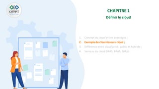 CHAPITRE 1
Définir le cloud
1. Concept du cloud et ses avantages ;
2. Exemple des fournisseurs cloud ;
3. Différence entre cloud privé, public et hybride ;
4. Services du cloud (IAAS, PAAS, SAAS).
 