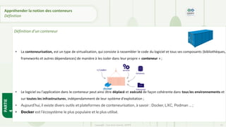 • La conteneurisation, est un type de virtualisation, qui consiste à rassembler le code du logiciel et tous ses composants (bibliothèques,
frameworks et autres dépendances) de manière à les isoler dans leur propre « conteneur » ;
• Le logiciel ou l'application dans le conteneur peut ainsi être déplacé et exécuté de façon cohérente dans tous les environnements et
sur toutes les infrastructures, indépendamment de leur système d'exploitation ;
• Aujourd'hui, il existe divers outils et plateformes de conteneurisation, à savoir : Docker, LXC, Podman … ;
• Docker est l’écosystème le plus populaire et le plus utilisé.
PARTIE
4
Copyright - Tout droit réservé - OFPPT 13
Appréhender la notion des conteneurs
Définition
Définition d’un conteneur
 
