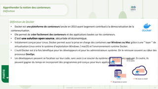 • Docker est une plateforme de conteneurs lancée en 2013 ayant largement contribué à la démocratisation de la
conteneurisation.
• Elle permet de créer facilement des conteneurs et des applications basées sur les conteneurs.
• C’est une solution open source, sécurisée et économique.
• Initialement conçue pour Linux, Docker permet aussi la prise en charge des containers sur Windows ou Mac grâce à une ” layer ” de
virtualisation Linux entre le système d’exploitation Windows / macOS et l’environnement runtime Docker.
• L’outil Docker est à la fois bénéfique pour les développeurs et pour les administrateurs système. On le retrouve souvent au cœur des
processus DevOps.
• Les développeurs peuvent se focaliser sur leur code, sans avoir à se soucier du système sur lequel il sera exécuté. En outre, ils
peuvent gagner du temps en incorporant des programmes pré-conçus pour leurs applications.
PARTIE
4
Copyright - Tout droit réservé - OFPPT 13
Appréhender la notion des conteneurs
Définition
Définition de Docker
 