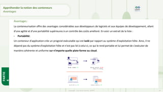 Avantages :
La conteneurisation offre des avantages considérables aux développeurs de logiciels et aux équipes de développement, allant
d'une agilité et d'une portabilité supérieures à un contrôle des coûts amélioré. En voici un extrait de la liste :
- Portabilité:
Un conteneur d'application crée un progiciel exécutable qui est isolé par rapport au système d'exploitation hôte. Ainsi, il ne
dépend pas du système d'exploitation hôte et n'est pas lié à celui-ci, ce qui le rend portable et lui permet de s'exécuter de
manière cohérente et uniforme sur n'importe quelle plate-forme ou cloud.
PARTIE
4
Copyright - Tout droit réservé - OFPPT 14
Appréhender la notion des conteneurs
Avantages
 