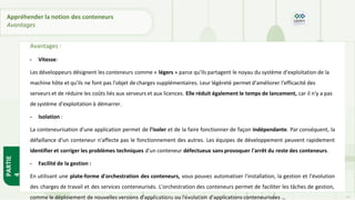 Avantages :
- Vitesse:
Les développeurs désignent les conteneurs comme « légers » parce qu'ils partagent le noyau du système d'exploitation de la
machine hôte et qu'ils ne font pas l'objet de charges supplémentaires. Leur légèreté permet d'améliorer l'efficacité des
serveurs et de réduire les coûts liés aux serveurs et aux licences. Elle réduit également le temps de lancement, car il n'y a pas
de système d'exploitation à démarrer.
- Isolation :
La conteneurisation d'une application permet de l'isoler et de la faire fonctionner de façon indépendante. Par conséquent, la
défaillance d'un conteneur n'affecte pas le fonctionnement des autres. Les équipes de développement peuvent rapidement
identifier et corriger les problèmes techniques d'un conteneur défectueux sans provoquer l'arrêt du reste des conteneurs.
- Facilité de la gestion :
En utilisant une plate-forme d'orchestration des conteneurs, vous pouvez automatiser l'installation, la gestion et l'évolution
des charges de travail et des services conteneurisés. L'orchestration des conteneurs permet de faciliter les tâches de gestion,
comme le déploiement de nouvelles versions d'applications ou l'évolution d'applications conteneurisées …
PARTIE
4
Copyright - Tout droit réservé - OFPPT 14
Appréhender la notion des conteneurs
Avantages
 