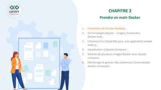 CHAPITRE 2
Prendre en main Docker
1. Installation de Docker Desktop ;
2. Terminologies Docker : images, Containers,
Docker Hub ;
3. Création d’un Dockerfile pour une application simple
node js ;
4. Introduction à Docker Compose ;
5. Gestion de plusieurs images Docker avec docker-
compose :
6. Démarrage et gestion des conteneurs (commandes
docker-compose) ;
 