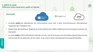 16
Copyright - Tout droit réservé - OFPPT
PARTIE
5
1. Définir le cloud
Différence entre cloud privé, public et hybride
• Les clouds publics sont généralement des environnements cloud créés à partir d'une infrastructure informatique qui
n'appartient pas à l'utilisateur final.
• Alibaba Cloud, Microsoft Azure, Google Cloud, Amazon Web Services (AWS) et IBM Cloud sont les principaux fournisseurs de
cloud public.
• Les clouds publics étaient habituellement exécutés hors site, mais les fournisseurs de cloud public proposent désormais des
services cloud dans les datacenters de leurs clients, ce qui rend les notions d'emplacement et de propriété obsolètes.
Cloud public
 