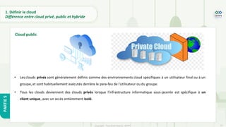 17
Copyright - Tout droit réservé - OFPPT
PARTIE
5
1. Définir le cloud
Différence entre cloud privé, public et hybride
• Les clouds privés sont généralement définis comme des environnements cloud spécifiques à un utilisateur final ou à un
groupe, et sont habituellement exécutés derrière le pare-feu de l'utilisateur ou du groupe.
• Tous les clouds deviennent des clouds privés lorsque l'infrastructure informatique sous-jacente est spécifique à un
client unique, avec un accès entièrement isolé.
Cloud public
 