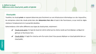 18
Copyright - Tout droit réservé - OFPPT
PARTIE
5
1. Définir le cloud
Différence entre cloud privé, public et hybride
Toutefois, les clouds privés ne reposent désormais plus forcément sur une infrastructure informatique sur site. Aujourd'hui,
les entreprises créent des clouds privés dans des datacenters hors site et loués à des fournisseurs, ce qui rend les règles
relatives à l'emplacement et à la propriété obsolètes.
Cette tendance a fait naître différents sous-types de clouds privés, notamment :
✔ Clouds privés gérés: Ce type de cloud est créé et utilisé par les clients, tandis qu'il est déployé, configuré et
géré par un fournisseur tiers.
✔ Clouds dédiés: Il s'agit d'un cloud au sein d'un autre cloud. Vous pouvez déployer un cloud spécialisé dans un
cloud public.
Cloud public
 