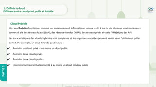 19
Copyright - Tout droit réservé - OFPPT
PARTIE
5
1. Définir le cloud
Différence entre cloud privé, public et hybride
Un cloud hybride fonctionne comme un environnement informatique unique créé à partir de plusieurs environnements
connectés via des réseaux locaux (LAN), des réseaux étendus (WAN), des réseaux privés virtuels (VPN) et/ou des API.
Les caractéristiques des clouds hybrides sont complexes et les exigences associées peuvent varier selon l'utilisateur qui les
définit. Par exemple, un cloud hybride peut inclure :
✔ Au moins un cloud privé et au moins un cloud public
✔ Au moins deux clouds privés
✔ Au moins deux clouds publics
✔ Un environnement virtuel connecté à au moins un cloud privé ou public
Cloud hybride
 