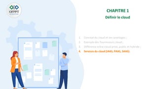 CHAPITRE 1
Définir le cloud
1. Concept du cloud et ses avantages ;
2. Exemple des fournisseurs cloud ;
3. Différence entre cloud privé, public et hybride ;
4. Services du cloud (IAAS, PAAS, SAAS).
 