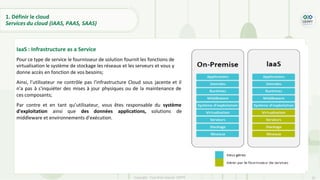 22
Copyright - Tout droit réservé - OFPPT
IaaS : Infrastructure as a Service
Pour ce type de service le fournisseur de solution fournit les fonctions de
virtualisation le système de stockage les réseaux et les serveurs et vous y
donne accès en fonction de vos besoins;
Ainsi, l’utilisateur ne contrôle pas l'infrastructure Cloud sous jacente et il
n'a pas à s'inquiéter des mises à jour physiques ou de la maintenance de
ces composants;
Par contre et en tant qu’utilisateur, vous êtes responsable du système
d'exploitation ainsi que des données applications, solutions de
middleware et environnements d'exécution.
1. Définir le cloud
Services du cloud (IAAS, PAAS, SAAS)
 