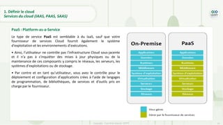 24
Copyright - Tout droit réservé - OFPPT
PaaS : Platform-as-a-Service
Le type de service PaaS est semblable à du IaaS, sauf que votre
fournisseur de services Cloud fournit également le système
d'exploitation et les environnements d’exécutions.
• Ainsi, l’utilisateur ne contrôle pas l'infrastructure Cloud sous-jacente
et il n'a pas à s'inquiéter des mises à jour physiques ou de la
maintenance de ces composants y compris le réseaux, les serveurs, les
systèmes d’exploitations ou de stockage.
• Par contre et en tant qu’utilisateur, vous avez le contrôle pour le
déploiement et configuration d’applications crées à l’aide de langages
de programmation, de bibliothèques, de services et d'outils pris en
charge par le fournisseur.
1. Définir le cloud
Services du cloud (IAAS, PAAS, SAAS)
 