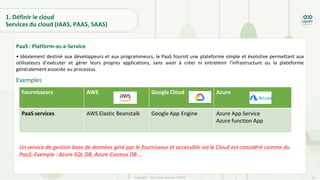25
Copyright - Tout droit réservé - OFPPT
PaaS : Platform-as-a-Service
• Idéalement destiné aux développeurs et aux programmeurs, le PaaS fournit une plateforme simple et évolutive permettant aux
utilisateurs d’exécuter et gérer leurs propres applications, sans avoir à créer ni entretenir l'infrastructure ou la plateforme
généralement associée au processus.
Exemples
1. Définir le cloud
Services du cloud (IAAS, PAAS, SAAS)
Fournisseurs AWS Google Cloud Azure
PaaS services AWS Elastic Beanstalk Google App Engine Azure App Service
Azure function App
Un service de gestion base de données géré par le fournisseur et accessible via le Cloud est considéré comme du
PaaS. Exemple : Azure SQL DB, Azure Cosmos DB …
 