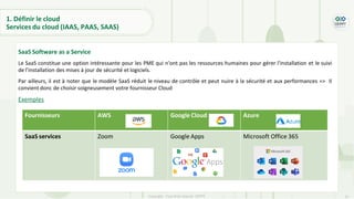 27
Copyright - Tout droit réservé - OFPPT
SaaS Software as a Service
Le SaaS constitue une option intéressante pour les PME qui n'ont pas les ressources humaines pour gérer l'installation et le suivi
de l’installation des mises à jour de sécurité et logiciels.
Par ailleurs, il est à noter que le modèle SaaS réduit le niveau de contrôle et peut nuire à la sécurité et aux performances => Il
convient donc de choisir soigneusement votre fournisseur Cloud
Exemples
1. Définir le cloud
Services du cloud (IAAS, PAAS, SAAS)
Fournisseurs AWS Google Cloud Azure
SaaS services Zoom Google Apps Microsoft Office 365
 