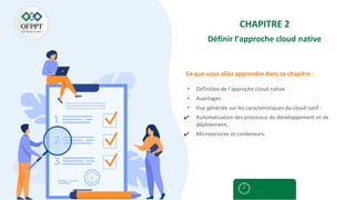 Ce que vous allez apprendre dans ce chapitre :
CHAPITRE 2
Définir l’approche cloud native
• Définition de l’approche cloud native
• Avantages
• Vue générale sur les caractéristiques du cloud natif :
✔ Automatisation des processus du développement et de
déploiement,
✔ Microservices et conteneurs.
 