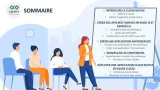 SOMMAIRE 1. INTRODUIRE LE CLOUD NATIVE
• Définir le cloud
• Définir l’approche cloud native
2. CRÉER DES APIS REST SIMPLES EN NODE JS ET
EXPRESS JS
• Introduire Express et Node js
• Créer des APIs REST
• Authentifier une API REST avec JWT
3. CRÉER UNE APPLICATION MICROSERVICE
• S’initier aux architectures microservices
• Créer une application microservices
4. MANIPULER LES CONTENEURS
• Appréhender la notion du conteneur
• Prendre en main Docker
5. DÉPLOYER UNE APPLICATION CLOUD NATIVE
EN AZURE CLOUD
• Introduire Azure Cloud
• Déployer en Azure App service
 