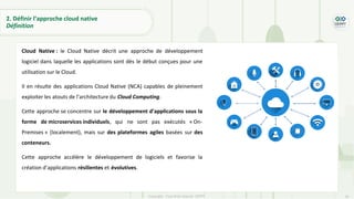 30
Copyright - Tout droit réservé - OFPPT
2. Définir l’approche cloud native
Définition
Cloud Native : le Cloud Native décrit une approche de développement
logiciel dans laquelle les applications sont dès le début conçues pour une
utilisation sur le Cloud.
Il en résulte des applications Cloud Native (NCA) capables de pleinement
exploiter les atouts de l’architecture du Cloud Computing.
Cette approche se concentre sur le développement d’applications sous la
forme de microservices individuels, qui ne sont pas exécutés « On-
Premises » (localement), mais sur des plateformes agiles basées sur des
conteneurs.
Cette approche accélère le développement de logiciels et favorise la
création d’applications résilientes et évolutives.
 