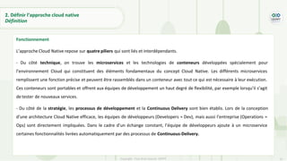 31
Copyright - Tout droit réservé - OFPPT
2. Définir l’approche cloud native
Définition
Fonctionnement
L’approche Cloud Native repose sur quatre piliers qui sont liés et interdépendants.
- Du côté technique, on trouve les microservices et les technologies de conteneurs développées spécialement pour
l’environnement Cloud qui constituent des éléments fondamentaux du concept Cloud Native. Les différents microservices
remplissent une fonction précise et peuvent être rassemblés dans un conteneur avec tout ce qui est nécessaire à leur exécution.
Ces conteneurs sont portables et offrent aux équipes de développement un haut degré de flexibilité, par exemple lorsqu’il s’agit
de tester de nouveaux services.
- Du côté de la stratégie, les processus de développement et la Continuous Delivery sont bien établis. Lors de la conception
d’une architecture Cloud Native efficace, les équipes de développeurs (Developers = Dev), mais aussi l’entreprise (Operations =
Ops) sont directement impliquées. Dans le cadre d’un échange constant, l’équipe de développeurs ajoute à un microservice
certaines fonctionnalités livrées automatiquement par des processus de Continuous-Delivery.
 