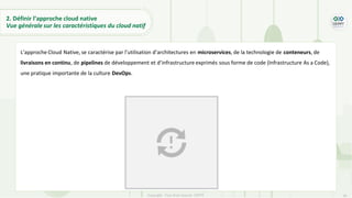 36
Copyright - Tout droit réservé - OFPPT
L’approche Cloud Native, se caractérise par l’utilisation d’architectures en microservices, de la technologie de conteneurs, de
livraisons en continu, de pipelines de développement et d’infrastructure exprimés sous forme de code (Infrastructure As a Code),
une pratique importante de la culture DevOps.
2. Définir l’approche cloud native
Vue générale sur les caractéristiques du cloud natif
 