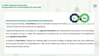 37
Copyright - Tout droit réservé - OFPPT
Automatisation des processus du développement et de déploiement:
Comme l’approche DevOps, le Cloud Native cherche à rassembler les équipes Dev et Ops autour d’un objectif commun long terme
: celui de la création de valeur business par les applications.
L’approche DevOps permet de converger vers une approche Cloud Native avec l’automatisation des processus et des technologies
entre les équipes, de façon à intégrer plus rapidement les innovations dans les cycles de développement et de déploiement
d’une application Cloud Native.
En parallèle du Cloud Native, l’adoption des méthodes Agiles va permettre d’intégrer les équipes métier dans cette collaboration
avec les équipes techniques et de développement. L’idée est de collaborer pour délivrer une itération en améliorant le produit à
chaque livraison de façon continue.
2. Définir l’approche cloud native
Vue générale sur les caractéristiques du cloud natif
 