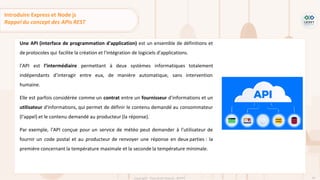 43
Copyright - Tout droit réservé - OFPPT
Une API (interface de programmation d'application) est un ensemble de définitions et
de protocoles qui facilite la création et l'intégration de logiciels d'applications.
l’API est l’intermédiaire permettant à deux systèmes informatiques totalement
indépendants d’interagir entre eux, de manière automatique, sans intervention
humaine.
Elle est parfois considérée comme un contrat entre un fournisseur d'informations et un
utilisateur d'informations, qui permet de définir le contenu demandé au consommateur
(l'appel) et le contenu demandé au producteur (la réponse).
Par exemple, l'API conçue pour un service de météo peut demander à l'utilisateur de
fournir un code postal et au producteur de renvoyer une réponse en deux parties : la
première concernant la température maximale et la seconde la température minimale.
Introduire Express et Node js
Rappel du concept des APIs REST
 
