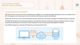 46
Copyright - Tout droit réservé - OFPPT
Comment fonctionne une API REST?
REST détermine la structure d'un API. Les développeurs s'obligent à un ensemble de règles spécifiques lors de la conception d'une
API. Par exemple, une loi stipule qu'un lien vers une URL doit renvoyer certaines informations.
Chaque URL est connue sous le nom de demande (request), tandis que les données renvoyées sont appelées réponse (response).
L'API REST décompose une transaction pour générer une séquence de petits composants. Chaque composant aborde un aspect
fondamental spécifique d'une transaction. Cette modularité en fait une approche de développement flexible.
Une API REST exploite les méthodes HTTP décrites par le Protocole RFC 2616
Introduire Express et Node js
Rappel du concept des APIs REST
 