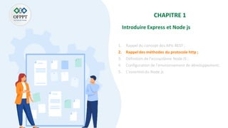 CHAPITRE 1
Introduire Express et Node js
1. Rappel du concept des APIs REST ;
2. Rappel des méthodes du protocole http ;
3. Définition de l’ecosystème Node JS ;
4. Configuration de l’environnement de développement;
5. L’essentiel du Node js
 