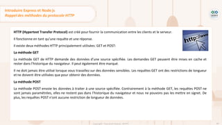 48
Copyright - Tout droit réservé - OFPPT
HTTP (Hypertext Transfer Protocol) est créé pour fournir la communication entre les clients et le serveur.
Il fonctionne en tant qu’une requête et une réponse.
Il existe deux méthodes HTTP principalement utilisées: GET et POST:
La méthode GET
La méthode GET de HTTP demande des données d’une source spécifiée. Les demandes GET peuvent être mises en cache et
rester dans l'historique du navigateur. Il peut également être marqué.
Il ne doit jamais être utilisé lorsque vous travaillez sur des données sensibles. Les requêtes GET ont des restrictions de longueur
et ne doivent être utilisées que pour obtenir des données.
La méthode POST
La méthode POST envoie les données à traiter à une source spécifiée. Contrairement à la méthode GET, les requêtes POST ne
sont jamais paramétrées, elles ne restent pas dans l'historique du navigateur et nous ne pouvons pas les mettre en signet. De
plus, les requêtes POST n'ont aucune restriction de longueur de données.
Introduire Express et Node js
Rappel des méthodes du protocole HTTP
 