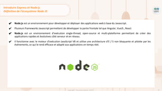 52
Copyright - Tout droit réservé - OFPPT
✔ Node.js est un environnement pour développer et déployer des applications web à base du Javascript.
✔ Plusieurs frameworks Javascript permettent de développer la partie frontale tel que Angular, VueJS , React
✔ Node.js est un environnement d’exécution single-thread, open-source et multi-plateforme permettant de créer des
applications rapides et évolutives côté serveur et en réseau.
✔ Il fonctionne avec le moteur d’exécution JavaScript V8 et utilise une architecture d’E / S non bloquante et pilotée par les
événements, ce qui le rend efficace et adapté aux applications en temps réel.
Introduire Express et Node js
Définition de l’écosystème Node JS
 