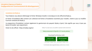 58
Copyright - Tout droit réservé - OFPPT
Installation de Node.js
Tout d’abord, nous devons télécharger le fichier Windows Installer (.msi) depuis le site officiel de Node.js.
Ce fichier d’installation MSI contient une collection de fichiers d’installation essentiels pour installer, mettre à jour ou modifier
la version existante de Node.js.
Le programme d’installation contient également le gestionnaire de paquets Node.js (npm). Cela signifie que vous n’avez pas
besoin d’installer npm séparément.
Visiter le site officiel : https://nodejs.org/en/
Introduire Express et Node js
Configuration de l’environnement de développement
 
