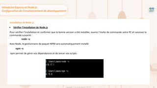 61
Copyright - Tout droit réservé - OFPPT
Installation de Node.js
▪ Vérifier l’installation de Node.js
Pour vérifier l’installation et confirmer que la bonne version a été installée, ouvrez l’invite de commande votre PC et saisissez la
commande suivante :
node –v
Avec Node, le gestionnaire de paquet NPM sera automatiquement installé
npm –v
npm permet de gérer vos dépendances et de lancer vos scripts
Introduire Express et Node js
Configuration de l’environnement de développement
 