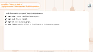 62
Copyright - Tout droit réservé - OFPPT
Généralement vous aurez besoin des commandes suivantes :
✔ npm install : installe le projet sur votre machine.
✔ npm start : démarre le projet.
✔ npm test : lance les tests du projet.
✔ npm run dev : s'occupe de lancer un environnement de développement agréable.
Introduire Express et Node js
Configuration de l’environnement de développement
 