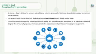7
Copyright - Tout droit réservé - OFPPT
1. Définir le cloud
Concept du cloud et ses avantages
• Le terme « cloud » désigne les serveurs accessibles sur Internet, ainsi que les logiciels et bases de données qui fonctionnent
sur ces serveurs.
• Les serveurs situés dans le cloud sont hébergés au sein de datacenters répartis dans le monde entier.
• L'utilisation du cloud computing (informatique cloud) permet aux utilisateurs et aux entreprises de se libérer de la nécessité
de gérer des serveurs physiques eux-mêmes ou d'exécuter des applications logicielles sur leurs propres équipements.
 