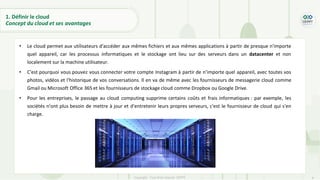 8
Copyright - Tout droit réservé - OFPPT
1. Définir le cloud
Concept du cloud et ses avantages
• Le cloud permet aux utilisateurs d'accéder aux mêmes fichiers et aux mêmes applications à partir de presque n'importe
quel appareil, car les processus informatiques et le stockage ont lieu sur des serveurs dans un datacenter et non
localement sur la machine utilisateur.
• C'est pourquoi vous pouvez vous connecter votre compte Instagram à partir de n’importe quel appareil, avec toutes vos
photos, vidéos et l'historique de vos conversations. Il en va de même avec les fournisseurs de messagerie cloud comme
Gmail ou Microsoft Office 365 et les fournisseurs de stockage cloud comme Dropbox ou Google Drive.
• Pour les entreprises, le passage au cloud computing supprime certains coûts et frais informatiques : par exemple, les
sociétés n'ont plus besoin de mettre à jour et d'entretenir leurs propres serveurs, c'est le fournisseur de cloud qui s'en
charge.
 