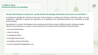 9
Copyright - Tout droit réservé - OFPPT
1. Définir le cloud
Concept du cloud et ses avantages
Serveur informatique vs cloud privé : quelle solution de stockage de données choisir pour une entreprise ?
La question du stockage des données se pose pour toute entreprise. Le volume des données numériques à gérer ne cesse
d’augmenter. Optimiser la gestion des documents et le traitement des informations permet aux entreprises de rester
concurrentielles.
Concrètement, un serveur informatique relie un poste jouant le rôle de serveur à différents postes utilisateurs (postes
clients) et met ces derniers en réseau. Le serveur permet ainsi à chaque client de bénéficier de services divers :
– Le courrier électronique,
– L’accès à Internet,
– Le partage de fichiers,
– Le partage d’imprimantes,
– Le stockage en base de données ,
– La mise à disposition d’applications, etc.
 