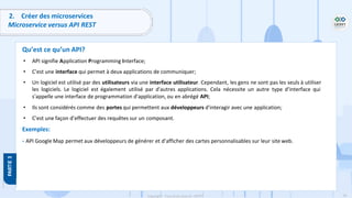 99
Copyright - Tout droit réservé - OFPPT
2. Créer des microservices
Microservice versus API REST
Qu’est ce qu’un API?
• API signifie Application Programming Interface;
• C'est une interface qui permet à deux applications de communiquer;
• Un logiciel est utilisé par des utilisateurs via une interface utilisateur. Cependant, les gens ne sont pas les seuls à utiliser
les logiciels. Le logiciel est également utilisé par d'autres applications. Cela nécessite un autre type d'interface qui
s'appelle une interface de programmation d'application, ou en abrégé API;
• Ils sont considérés comme des portes qui permettent aux développeurs d'interagir avec une application;
• C'est une façon d’effectuer des requêtes sur un composant.
Exemples:
- API Google Map permet aux développeurs de générer et d’afficher des cartes personnalisables sur leur site web.
 