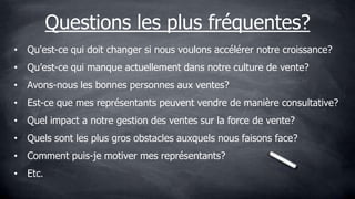 Questions les plus fréquentes?
• Qu'est-ce qui doit changer si nous voulons accélérer notre croissance?
• Qu’est-ce qui manque actuellement dans notre culture de vente?
• Avons-nous les bonnes personnes aux ventes?
• Est-ce que mes représentants peuvent vendre de manière consultative?
• Quel impact a notre gestion des ventes sur la force de vente?
• Quels sont les plus gros obstacles auxquels nous faisons face?
• Comment puis-je motiver mes représentants?
• Etc.
 