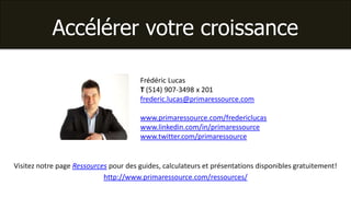 Accélérer votre croissance

                                       Frédéric Lucas
                                       T (514) 907-3498 x 201
                                       frederic.lucas@primaressource.com

                                       www.primaressource.com/fredericlucas
                                       www.linkedin.com/in/primaressource
                                       www.twitter.com/primaressource


Visitez notre page Ressources pour des guides, calculateurs et présentations disponibles gratuitement!
                            http://www.primaressource.com/ressources/
 