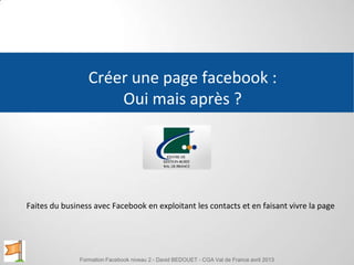 Créer une page facebook :
Oui mais après ?
Faites du business avec Facebook en exploitant les contacts et en faisant vivre la page
Formation Facebook niveau 2 - David BEDOUET - CGA Val de France avril 2013
 