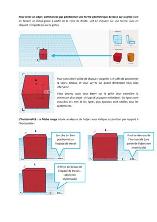 Pour créer un objet, commencez par positionner une forme géométrique de base sur la grille (soit
en faisant un cliqué-glissé à partir de la zone de droite, soit en cliquant sur une forme, puis en
cliquant n’importe où sur la grille).

Pour connaître l’utilité de chaque « poignée », il suffit de positionner
la souris dessus, et vous verrez sur quelle dimension vous allez
intervenir.
Vous pouvez aussi vous baser sur la grille pour connaître la
dimension d’un objet : il s’agit d’un papier millimétré : les lignes sont
espacées d’1 mm et les lignes plus épaisses sont situées tous les
centimètres.

L’horizontalité : la flèche rouge située au-dessus de l’objet vous indique sa position par rapport à
l’horizontale :

Le cube est bien
positionné sur
l’espace de travail

Il flotte au-dessus de
l’espace de travail…
(objet non
imprimable)

Il est en dessous de
l’horizontale (une
partie de l’objet non
imprimable)

 