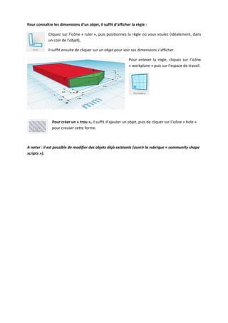 Pour connaître les dimensions d’un objet, il suffit d’afficher la règle :
Cliquez sur l’icône « ruler », puis positionnez la règle où vous voulez (idéalement, dans
un coin de l’objet),
Il suffit ensuite de cliquer sur un objet pour voir ses dimensions s’afficher.
Pour enlever la règle, cliquez sur l’icône
« workplane » puis sur l’espace de travail.

Pour créer un « trou », il suffit d’ajouter un objet, puis de cliquer sur l’icône « hole »
pour creuser cette forme.

A noter : il est possible de modifier des objets déjà existants (ouvrir la rubrique « community shape
scripts »).

 