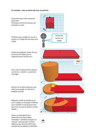Un exemple : créer un porte-clés avec son prénom

Commencez par créer la base du
porte-clés
Choisissez une forme de base, par
exemple un cube :

N’hésitez pas à modifier la vue et à
zoomer sur l’objet afin de mieux voir
l’objet

Utilisez les poignées situées de part
et d’autre de l’objet pour le
redimensionner comme ceci :

Pour créer un bord arrondi, ajoutez
une forme « cylindre » au bout du
rectangle.

Donnez-lui la même épaisseur que
celle du rectangle, en utilisant la
poignée centrale.

Réduisez la taille du cylindre pour
qu’il s’adapte au rectangle. N’hésitez
pas à modifier la vue plusieurs fois
pour être sûr que le cylindre est bien
adapté…

Faites un cliqué glissé pour
sélectionner les deux objets
(rectangle + cylindre) et cliquez sur
« group » pour grouper les deux
objets (ce qui vous permettra par
exemple de les déplacer ensemble).

Permet de
zoomer sur
l’objet

 