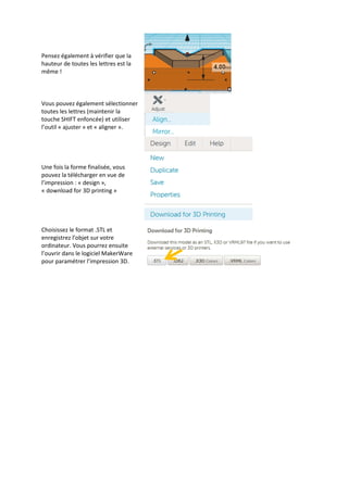Pensez également à vérifier que la
hauteur de toutes les lettres est la
même !

Vous pouvez également sélectionner
toutes les lettres (maintenir la
touche SHIFT enfoncée) et utiliser
l’outil « ajuster » et « aligner ».

Une fois la forme finalisée, vous
pouvez la télécharger en vue de
l’impression : « design »,
« download for 3D printing »

Choisissez le format .STL et
enregistrez l’objet sur votre
ordinateur. Vous pourrez ensuite
l’ouvrir dans le logiciel MakerWare
pour paramétrer l’impression 3D.

 