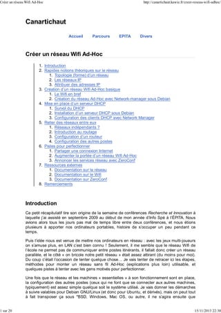 Créer un réseau Wifi Ad-Hoc

1 sur 20

http://canartichaut.kawie.fr/creer-reseau-wifi-adhoc/

Canartichaut
Accueil

Parcours

EPITA

Divers

Créer un réseau Wifi Ad-Hoc
1. Introduction
2. Rapides notions théoriques sur le réseau
1. Topologie (forme) d’un réseau
2. Les réseaux IP
3. Attribuer des adresses IP
3. Création d’un réseau Wifi Ad-Hoc basique
1. Le Wifi en bref
2. Création du réseau Ad-Hoc avec Network-manager sous Debian
4. Mise en place d’un serveur DHCP
1. Survol du DHCP
2. Installation d’un serveur DHCP sous Debian
3. Configuration des clients DHCP avec Network Manager
5. Relier des réseaux entre eux
1. Réseaux indépendants ?
2. Introduction au routage
3. Configuration d’un routeur
4. Configuration des autres postes
6. Pistes pour perfectionner
1. Partager une connexion Internet
2. Augmenter la portée d’un réseau Wifi Ad-Hoc
3. Annoncer les services réseau avec ZeroConf
7. Ressources externes
1. Documentation sur le réseau
2. Documentation sur le Wifi
3. Documentation sur ZeroConf
8. Remerciements

Introduction
Ce petit récapitulatif tire son origine de la semaine de conférences Recherche et Innovation à
laquelle j’ai assisté en septembre 2009 au début de mon année d’Info Spé à l’ÉPITA. Nous
avions alors tous les jours pas mal de temps libre entre deux conférences, et nous étions
plusieurs à apporter nos ordinateurs portables, histoire de s’occuper un peu pendant ce
temps.
Puis l’idée nous est venue de mettre nos ordinateurs en réseau : avec les jeux multi-joueurs
on s’amuse plus, en LAN c’est bien connu ! Seulement, il me semble que le réseau Wifi de
l’école ne permet pas de communiquer entre postes itinérants, il fallait donc créer un réseau
parallèle, et le côté « on bricole notre petit réseau » était assez attirant (du moins pour moi).
Du coup c’était l’occasion de tenter quelque chose… Je vais tenter de retracer ici les étapes,
méthodes pour monter un réseau sans fil Ad-Hoc (explications plus loin) utilisable, et
quelques pistes à tenter avec les gens motivés pour perfectionner.
Une fois que le réseau et les machines « essentielles » à son fonctionnement sont en place,
la configuration des autres postes (ceux qui ne font que se connecter aux autres machines,
typiquement) est assez simple quelque soit le système utilisé. Je vais donner les démarches
à suivre valables pour Debian GNU/Linux (et donc pour Ubuntu, et dérivés), mais on peut tout
à fait transposer ça sous *BSD, Windows, Mac OS, ou autre, il ne s’agira ensuite que
15/11/2013 22:30

 