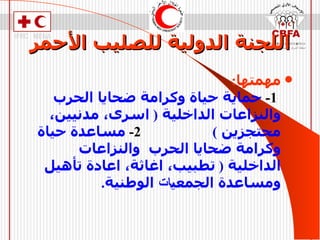 اللجنة الدولية للصليب الأحمر مهمتها :   1-   حماية حياة وكرامة ضحايا الحرب  والنزاعات الداخلية  (  اسرى، مدنيين، محتجزين  )  2-   مساعدة حياة وكرامة ضحايا الحرب  والنزاعات الداخلية  (  تطبيب، اغاثة، اعادة تأهيل ومساعدة الجمعي ات  الوطنية . 