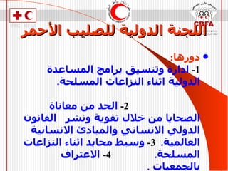 اللجنة الدولية للصليب الأحمر دورها :   1-   ادارة وتنسيق برامج المساعدة الدولية اثناء النزاعات المسلحة .  2-   الحد من معاناة الضحايا من خلال تقوية ونشر  القانون الدولي الانساني والمبادئ الانسانية العالمية .  3-   وسيط محايد اثناء النزاعات المسلحة .  4-   الاعتراف بالجمعيات  .  