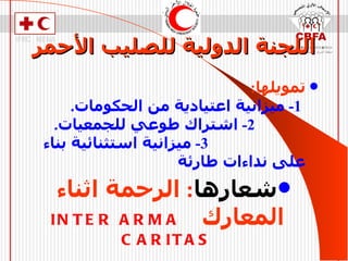 اللجنة الدولية للصليب الأحمر تمويلها :  1-  ميزانية اعتيادية من الحكومات .  2-  اشتراك طوعي للجمعيات .  3-  ميزانية استثنائية بناء على نداءات طارئة  شعارها :  الرحمة اثناء المعارك   I‎NTER ARMA CARITAS 