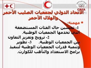 الاتحاد الدولي لجمعيات الصليب الأحمر   والهلال الأحمر مهمته :  1-   تحسين حال الفئات المستضعفة التي تخدمها الجمعيات الوطنية .   2-   ترويج وتعزيز التعاون بين الجمعيات الوطنية .  3-  تطوير وتنمية قدرات الجمعيات الوطنية لتنفيذ برامج الاستعداد والتأهب للكوارث . 
