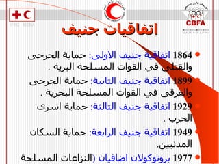 اتفاقيات جنيف 1864   اتفاقية جنيف الاولى :  حماية الجرحى والقتلى في القوات المسلحة البرية  . 1899   اتفاقية جنيف الثانية :  حماية الجرحى والغرقى في القوات المسلحة البحرية  . 1929   اتفاقية جنيف الثالثة :  حماية اسرى الحرب  . 1949   اتفاقية جنيف الرابعة :  حماية السكان المدنيين . 1977   بروتوكولان اضافيان  ( النزاعات المسلحة الدولية والغير دولية )  . 