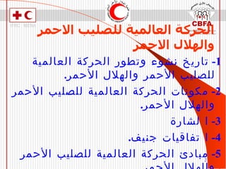 الحركة العالمية للصليب الاحمر والهلال الاحمر 1-  تاريخ نشوء وتطور الحركة العالمية للصليب الأحمر والهلال الأحمر . 2-  مكونات الحركة العالمية للصليب الأحمر والهلال الأحمر . 3-  ا   لشارة 4-  ا   تفاقيات جنيف . 5-  مبادئ الحركة العالمية للصليب الأحمر والهلال الأحمر . 