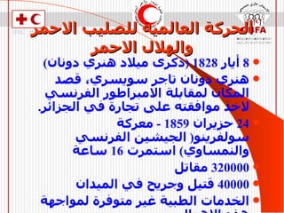 الحركة العالمية للصليب الاحمر والهلال الاحمر 8  أيار  1828 ( ذكرى ميلاد هنري دونان ) هنري دونان تاجر سويسري، قصد المكان لمقابلة الامبراطور الفرنسي لاخذ موافقته على تجارة في الجزائر . 24  حزيران  1859 -  معركة سولفرينو (  الجيشين الفرنسي والنمساوي )  استمرت  16  ساعة 320000  مقاتل 40000  قتيل وجريح في الميدان الخدمات الطبية غير متوفرة لمواجهة هذه الاهوال . 