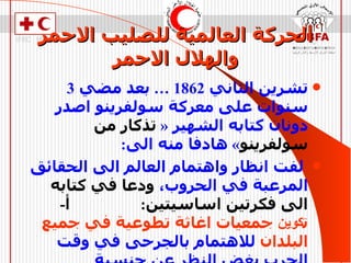 الحركة العالمية للصليب الاحمر والهلال الاحمر تشرين الثاني  1862 …  بعد مضي  3  سنوات على معركة سولفرينو اصدر دونان كتابه الشهير  «  تذكار من سولفرينو »  هادفا منه الى :  لفت انظار واهتمام العالم الى الحقائق المرعبة في الحروب،  ودعا في كتابه الى فكرتين اساسيتين :   أ -   ت كوين  جمعيات اغاثة تطوعية في جميع البلدان  للاهتمام بالجرحى في وقت الحرب بغض النظر عن جنسية المتحاربين .   ب -   وضع قواعد للقتال  تحترمها الدول اثناء الحروب 