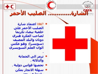 الشارة………… .  الصليب الأحمر 1867   اعتماد شارة الصليب الأحمر على خلفية بيضاء تكريما لصاحب الفكرة هنري دونان والبلد المضيف  ( سويسرا )  وهو عكس الوان العلم السويسري  . ترمز الى الحماية والدلالة  . تحميها قوانين دولية  . سهلة الانجاز يمكن رؤيتها عن بعد  . ليس لها أي دلالة دينية   